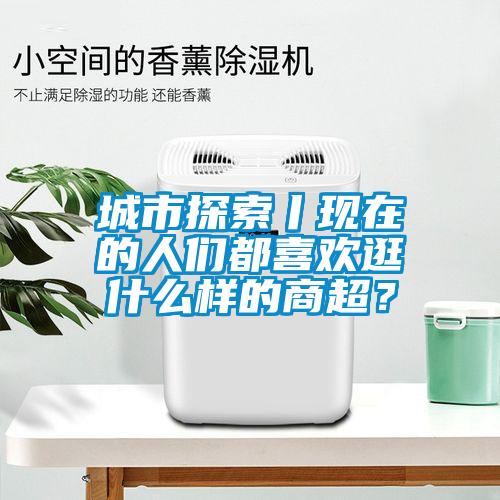 城市探索丨現在的人們都喜歡逛什么樣的商超？