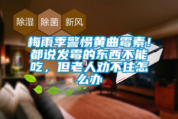 梅雨季警惕黃曲霉素！都說發霉的東西不能吃，但老人勸不住怎么辦