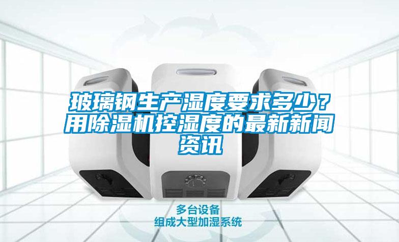 玻璃鋼生產濕度要求多少？用除濕機控濕度的最新新聞資訊