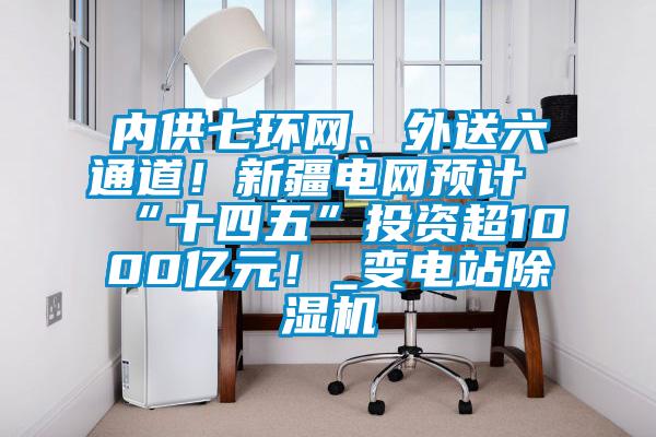 內供七環網、外送六通道！新疆電網預計“十四五”投資超1000億元！_變電站除濕機