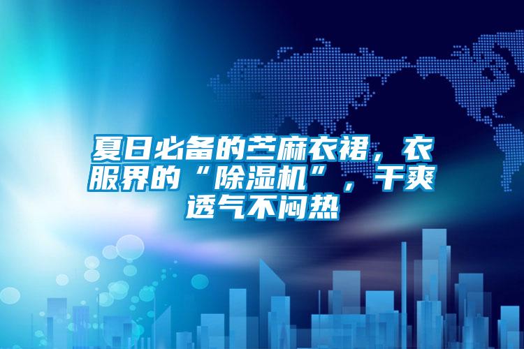 夏日必備的苧麻衣裙，衣服界的“除濕機”，干爽透氣不悶熱