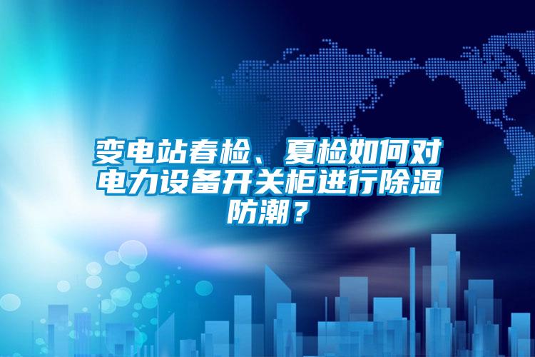 變電站春檢、夏檢如何對電力設備開關柜進行除濕防潮？