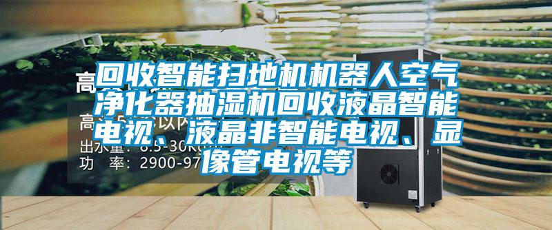 回收智能掃地機機器人空氣凈化器抽濕機回收液晶智能電視、液晶非智能電視、顯像管電視等