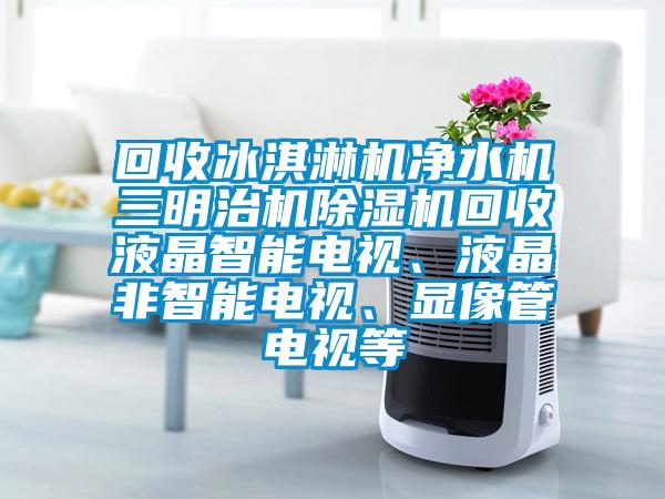 回收冰淇淋機凈水機三明治機除濕機回收液晶智能電視、液晶非智能電視、顯像管電視等