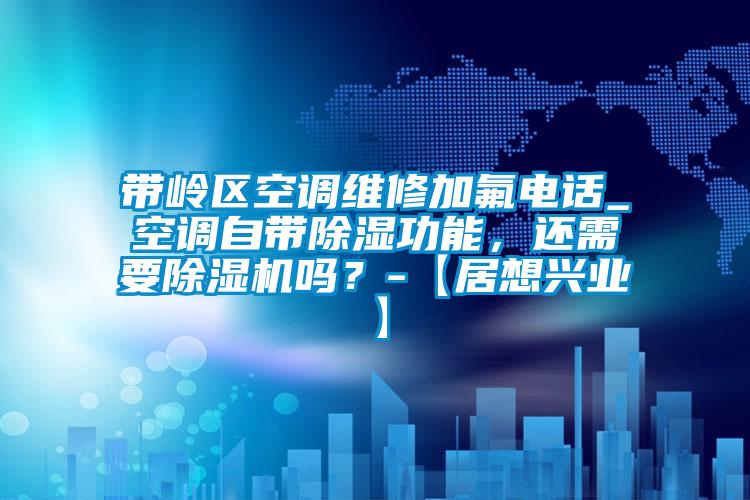 帶嶺區空調維修加氟電話_空調自帶除濕功能，還需要除濕機嗎？-【居想興業】