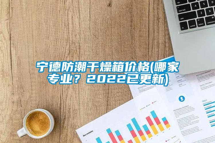 寧德防潮干燥箱價格(哪家專業？2022已更新)