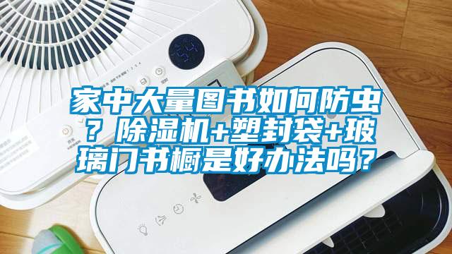家中大量圖書如何防蟲？除濕機+塑封袋+玻璃門書櫥是好辦法嗎？