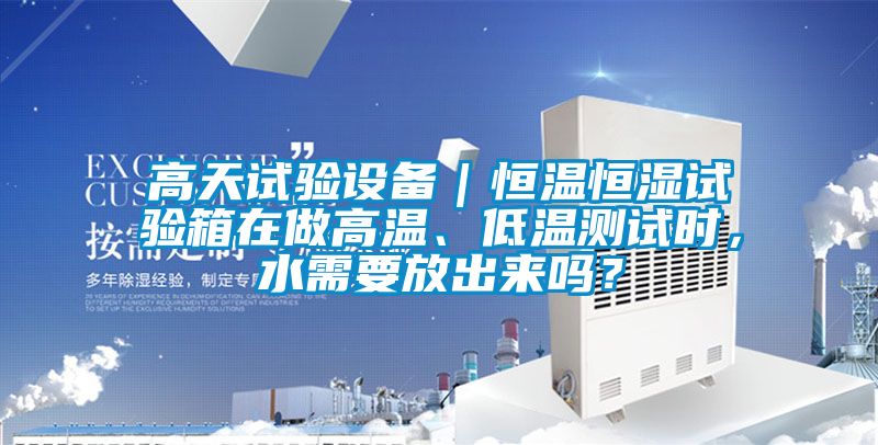 高天試驗設備｜恒溫恒濕試驗箱在做高溫、低溫測試時，水需要放出來嗎？