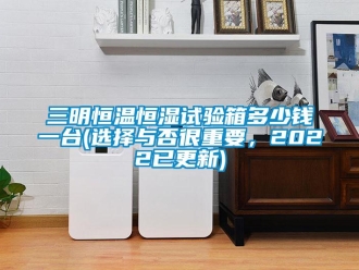 知識百科三明恒溫恒濕試驗箱多少錢一臺(選擇與否很重要，2022已更新)