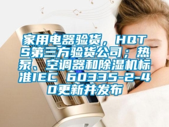 常見問題家用電器驗貨，HQTS第三方驗貨公司；熱泵、空調器和除濕機標準IEC 60335-2-40更新并發布