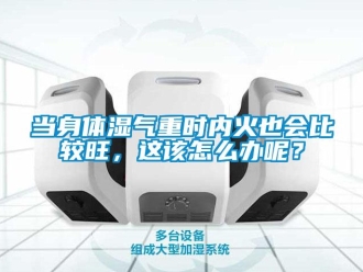 常見問題當身體濕氣重時內火也會比較旺，這該怎么辦呢？