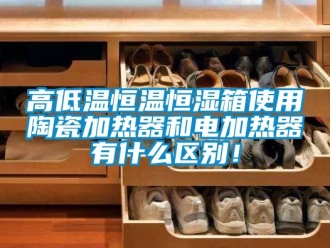 知識百科高低溫恒溫恒濕箱使用陶瓷加熱器和電加熱器有什么區別！