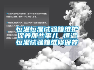 知識百科恒溫恒濕試驗箱維護保養那些事兒 恒溫恒濕試驗箱維修保養