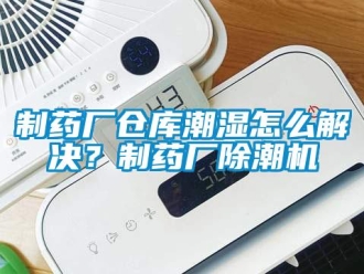 企業新聞制藥廠倉庫潮濕怎么解決？制藥廠除潮機