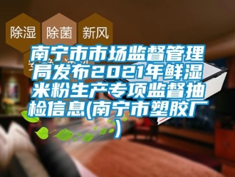 企業新聞南寧市市場監督管理局發布2021年鮮濕米粉生產專項監督抽檢信息(南寧市塑膠廠)