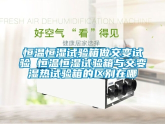 知識百科恒溫恒濕試驗箱做交變試驗 恒溫恒濕試驗箱與交變濕熱試驗箱的區別在哪