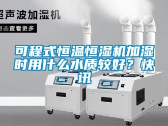 知識百科可程式恒溫恒濕機加濕時用什么水質較好？快訊