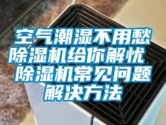 行業新聞空氣潮濕不用愁除濕機給你解憂 除濕機常見問題解決方法